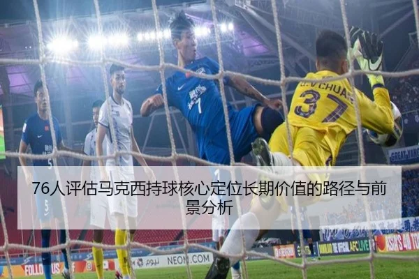 76人评估马克西持球核心定位长期价值的路径与前景分析