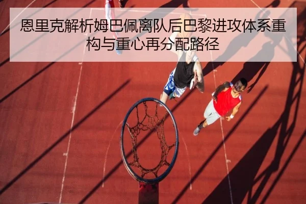 恩里克解析姆巴佩离队后巴黎进攻体系重构与重心再分配路径