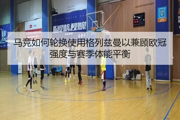 马竞如何轮换使用格列兹曼以兼顾欧冠强度与赛季体能平衡