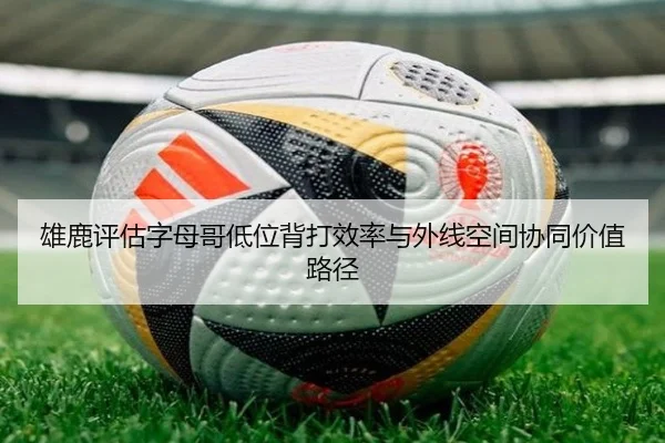 雄鹿评估字母哥低位背打效率与外线空间协同价值路径