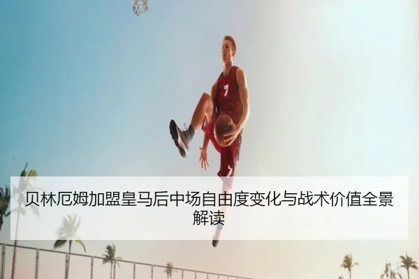 贝林厄姆加盟皇马后中场自由度变化与战术价值全景解读